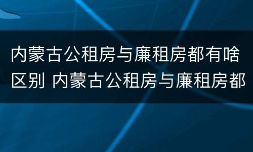 内蒙古公租房与廉租房都有啥区别 内蒙古公租房与廉租房都有啥区别呢