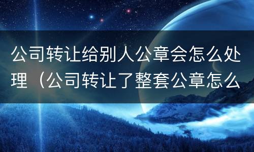公司转让给别人公章会怎么处理（公司转让了整套公章怎么办）