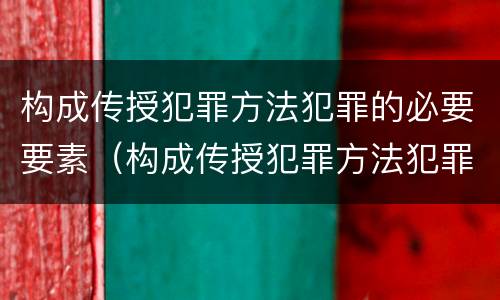 构成传授犯罪方法犯罪的必要要素（构成传授犯罪方法犯罪的必要要素是）
