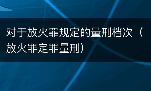 对于放火罪规定的量刑档次（放火罪定罪量刑）