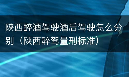 陕西醉酒驾驶酒后驾驶怎么分别（陕西醉驾量刑标准）
