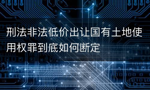 刑法非法低价出让国有土地使用权罪到底如何断定