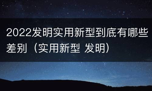 2022发明实用新型到底有哪些差别（实用新型 发明）