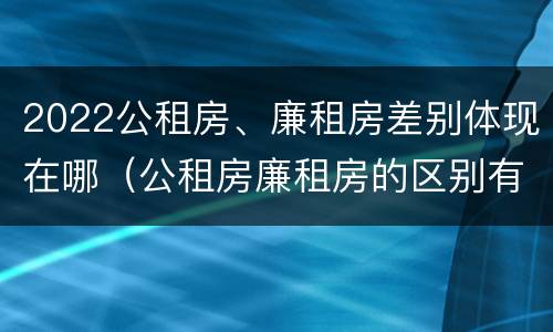 2022公租房、廉租房差别体现在哪（公租房廉租房的区别有哪些）