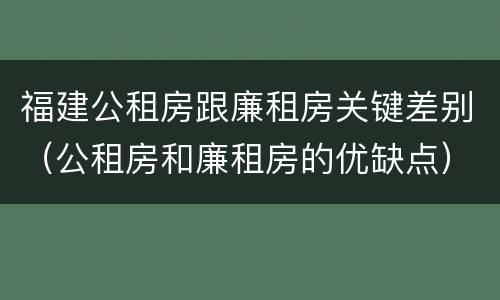 福建公租房跟廉租房关键差别（公租房和廉租房的优缺点）