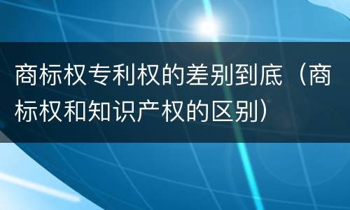 商标权专利权的差别到底（商标权和知识产权的区别）