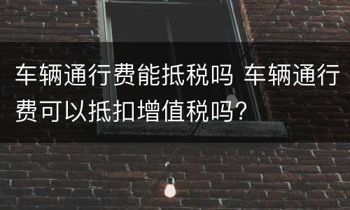车辆通行费能抵税吗 车辆通行费可以抵扣增值税吗?