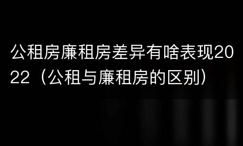 公租房廉租房差异有啥表现2022（公租与廉租房的区别）