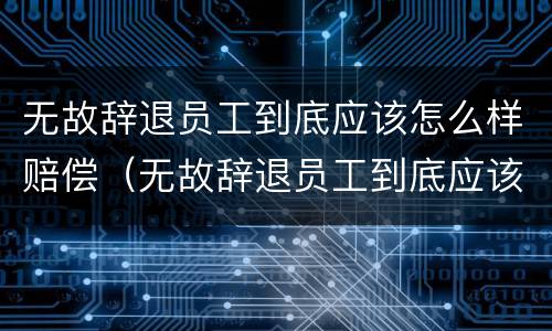 无故辞退员工到底应该怎么样赔偿（无故辞退员工到底应该怎么样赔偿呢）