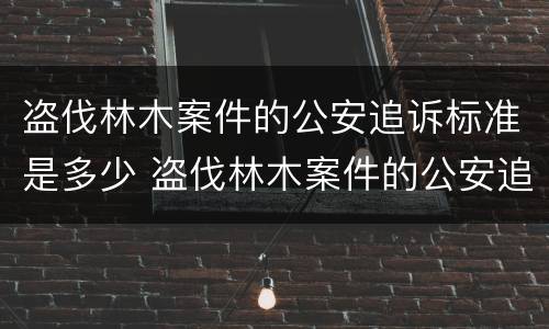 盗伐林木案件的公安追诉标准是多少 盗伐林木案件的公安追诉标准是多少条