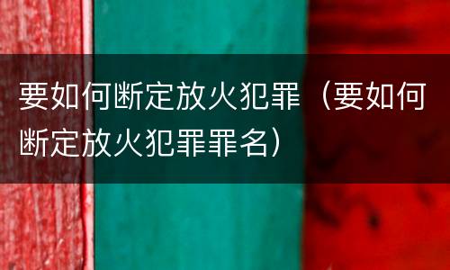要如何断定放火犯罪（要如何断定放火犯罪罪名）