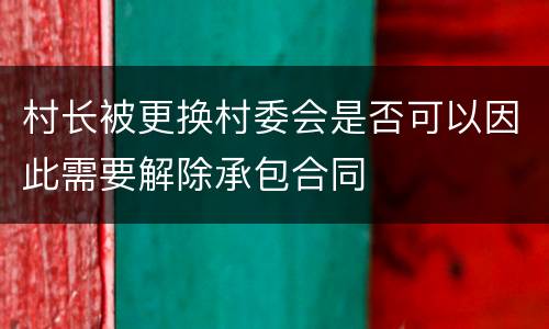 村长被更换村委会是否可以因此需要解除承包合同
