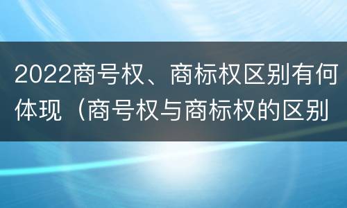 2022商号权、商标权区别有何体现（商号权与商标权的区别）