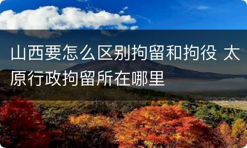 山西要怎么区别拘留和拘役 太原行政拘留所在哪里