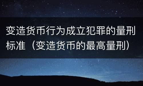 变造货币行为成立犯罪的量刑标准（变造货币的最高量刑）