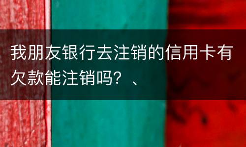 我朋友银行去注销的信用卡有欠款能注销吗？、