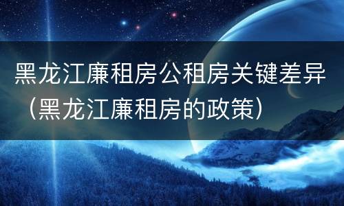黑龙江廉租房公租房关键差异（黑龙江廉租房的政策）