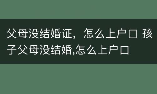 父母没结婚证，怎么上户口 孩子父母没结婚,怎么上户口