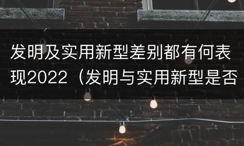 发明及实用新型差别都有何表现2022（发明与实用新型是否具有实用性）