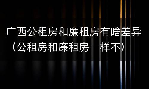 广西公租房和廉租房有啥差异（公租房和廉租房一样不）