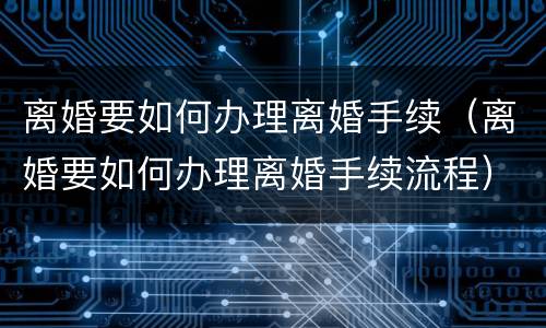 离婚要如何办理离婚手续（离婚要如何办理离婚手续流程）