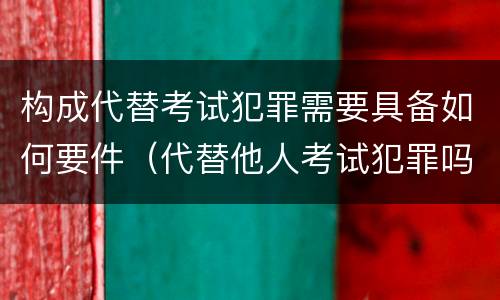 构成代替考试犯罪需要具备如何要件（代替他人考试犯罪吗）