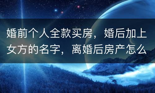 婚前个人全款买房，婚后加上女方的名字，离婚后房产怎么分