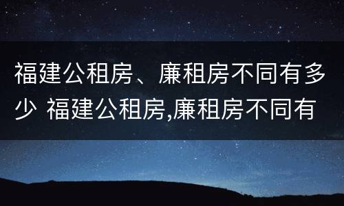 福建公租房、廉租房不同有多少 福建公租房,廉租房不同有多少套