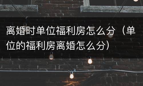 离婚时单位福利房怎么分（单位的福利房离婚怎么分）