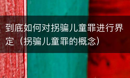 到底如何对拐骗儿童罪进行界定（拐骗儿童罪的概念）