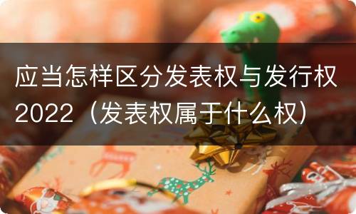 应当怎样区分发表权与发行权2022（发表权属于什么权）