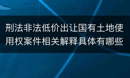 刑法非法低价出让国有土地使用权案件相关解释具体有哪些内容
