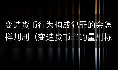 变造货币行为构成犯罪的会怎样判刑（变造货币罪的量刑标准）