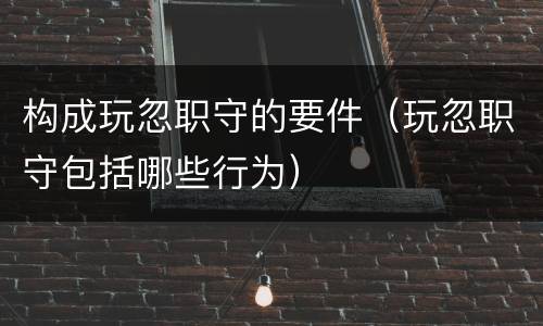 构成玩忽职守的要件（玩忽职守包括哪些行为）