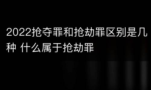 2022抢夺罪和抢劫罪区别是几种 什么属于抢劫罪