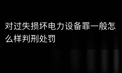 对过失损坏电力设备罪一般怎么样判刑处罚