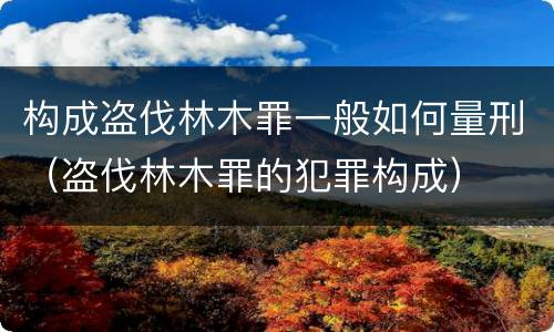 构成盗伐林木罪一般如何量刑（盗伐林木罪的犯罪构成）