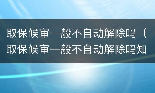 取保候审一般不自动解除吗（取保候审一般不自动解除吗知乎）
