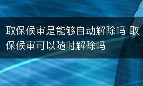 取保候审是能够自动解除吗 取保候审可以随时解除吗