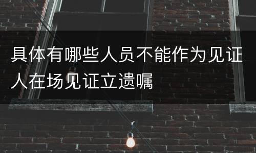 具体有哪些人员不能作为见证人在场见证立遗嘱