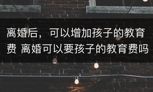 离婚后，可以增加孩子的教育费 离婚可以要孩子的教育费吗