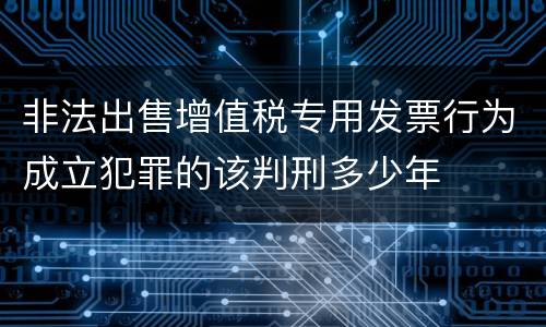非法出售增值税专用发票行为成立犯罪的该判刑多少年