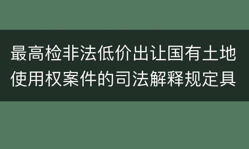 最高检非法低价出让国有土地使用权案件的司法解释规定具体有哪些