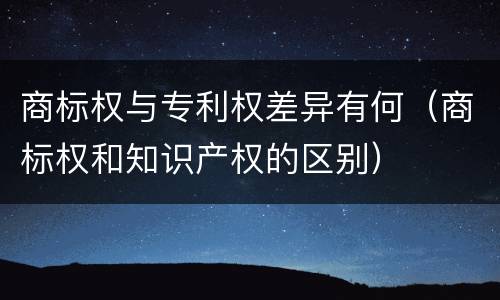 商标权与专利权差异有何（商标权和知识产权的区别）