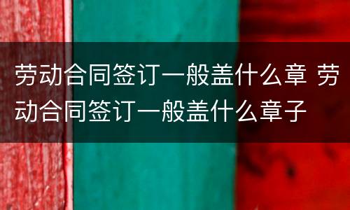 劳动合同签订一般盖什么章 劳动合同签订一般盖什么章子