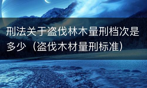 刑法关于盗伐林木量刑档次是多少（盗伐木材量刑标准）