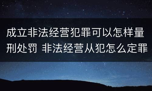 成立非法经营犯罪可以怎样量刑处罚 非法经营从犯怎么定罪