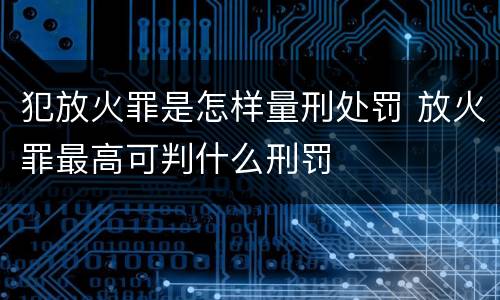 犯放火罪是怎样量刑处罚 放火罪最高可判什么刑罚