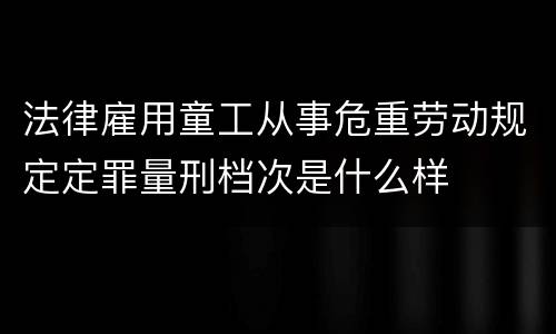 法律雇用童工从事危重劳动规定定罪量刑档次是什么样