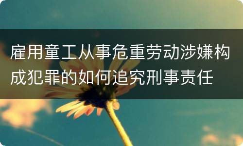 雇用童工从事危重劳动涉嫌构成犯罪的如何追究刑事责任